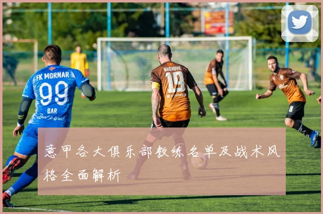 意甲各大俱乐部教练名单及战术风格全面解析